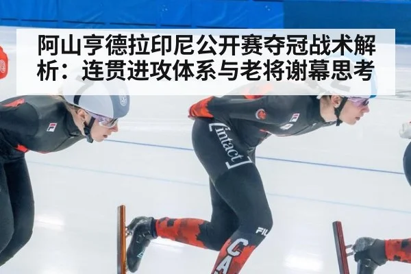 阿山亨德拉印尼公开赛夺冠战术解析：连贯进攻体系与老将谢幕思考