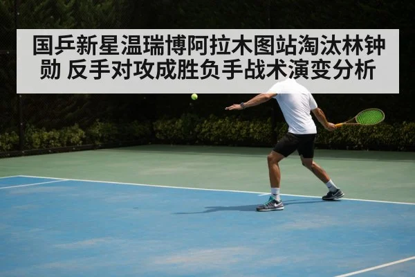 国乒新星温瑞博阿拉木图站淘汰林钟勋 反手对攻成胜负手战术演变分析